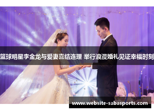 篮球明星李金龙与爱妻喜结连理 举行浪漫婚礼见证幸福时刻