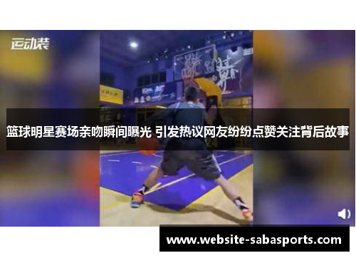 篮球明星赛场亲吻瞬间曝光 引发热议网友纷纷点赞关注背后故事